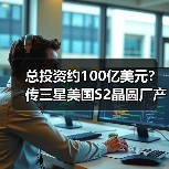 总投资约100亿美元？传三星美国S2晶圆厂产能将扩建至每月7万片（图2）
