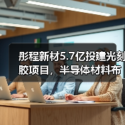 彤程新材5.7亿投建光刻胶项目，半导体材料布局提速（图1）